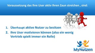 Voraussetzung das Ihre User aktiv Ihren Zaun streichen , sind: 
1. Überhaupt aktive Nutzer zu besitzen 
2. Ihre User motivieren können (also ein wenig 
Vertrieb spielt immer ein Rolle) 
 