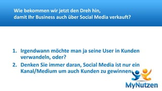 Wie bekommen wir jetzt den Dreh hin, 
damit Ihr Business auch über Social Media verkauft? 
1. Irgendwann möchte man ja seine User in Kunden 
verwandeln, oder? 
2. Denken Sie immer daran, Social Media ist nur ein 
Kanal/Medium um auch Kunden zu gewinnen.. 
 