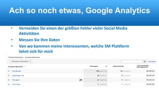 Ach so noch etwas, Google Analytics 
• Sie müssen wissen was Sie tun 
• Vermeiden Sie einen der größten Fehler vieler Social Media 
Aktivitäten 
• Messen Sie Ihre Daten 
• Von wo kommen meine Interessenten, welche SM Plattform 
lohnt sich für mich 
 
