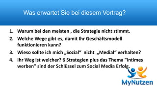 Was erwartet Sie bei diesem Vortrag? 
1. Warum bei den meisten , die Strategie nicht stimmt. 
2. Welche Wege gibt es, damit Ihr Geschäftsmodell 
funktionieren kann? 
3. Wieso sollte ich mich „Sozial“ nicht „Medial“ verhalten? 
4. Ihr Weg ist welcher? 6 Strategien plus das Thema "intimes 
werben" sind der Schlüssel zum Social Media Erfolg. 
 