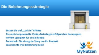 Die Belohnungssstrategie 
Verschenken Sie aber keine Belohnungen 
Setzen Sie auf „Lock in“ Effekte 
Die meist angewandte Verkaufsstrategie erfolgreicher Kampagnen 
Perfekt geeignet für Social Media 
Entwickeln Sie eine gute Story um Ihr Produkt 
Was könnte Ihre Belohnung sein? 
 