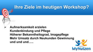 Ihre Ziele im heutigen Workshop? 
 Aufmerksamkeit erzielen 
Kundenbindung und Pflege 
Höherer Bekanntheitsgrad, Imagepflege 
Mehr Umsatz durch Neukunden Gewinnung 
und und und….. 
 