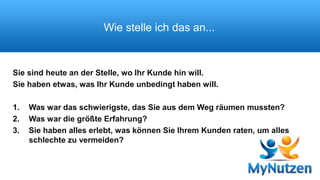 Wie stelle ich das an... 
Sie sind heute an der Stelle, wo Ihr Kunde hin will. 
Sie haben etwas, was Ihr Kunde unbedingt haben will. 
1. Was war das schwierigste, das Sie aus dem Weg räumen mussten? 
2. Was war die größte Erfahrung? 
3. Sie haben alles erlebt, was können Sie Ihrem Kunden raten, um alles 
schlechte zu vermeiden? 
 