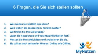 6 Fragen, die Sie sich stellen sollten 
1. Was wollen Sie wirklich erreichen? 
2. Wen wollen Sie ansprechen? Kunden Avatar? 
3. Wo finden Sie Ihre Zielgruppe? 
4. Legen Sie Ressourcen und Verantwortlichkeiten fest? 
5. Messen Sie Ihre Aktivitäten und analysieren Sie sie. 
6. Sie sollten auch verkaufen können. Online wie Offline. 
 