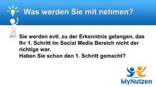 Was werden Sie mit nehmen? 
 Sie werden evtl. zu der Erkenntnis gelangen, das 
Ihr 1. Schritt im Social Media Bereich nicht der 
richtige war. 
Haben Sie schon den 1. Schritt gemacht? 
 