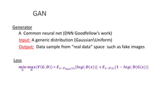 GAN
Generator
A Common neural net (DNN Goodfellow’s work)
Input: A generic distribution (GaussianUniform)
Output: Data sample from “real data” space such as fake images
Loss
𝒎𝒊𝒏
𝑮
𝒎𝒂𝒙
𝑫
(𝑽 𝑮, 𝑫 ) = 𝑬 𝒙~𝑷 𝒅𝒂𝒕𝒂(𝒙)[𝒍𝒐𝒈( 𝑫(𝒙))] + 𝑬 𝒛~𝑷(𝒛)[𝟏 − 𝒍𝒐𝒈( 𝑫(𝑮(𝒛))]
 