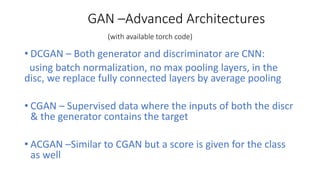 GAN –Advanced Architectures
(with available torch code)
• DCGAN – Both generator and discriminator are CNN:
using batch normalization, no max pooling layers, in the
disc, we replace fully connected layers by average pooling
• CGAN – Supervised data where the inputs of both the discr
& the generator contains the target
• ACGAN –Similar to CGAN but a score is given for the class
as well
 