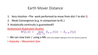 Earth Mover Distance
1. Very intuitive –The work performed to move from dist P to dist Q
2. Weak Convergence (e.g. in comparison to KL )
3 Analytically continuity is guaranteed!!
Kantorovich-Rubinstein Duality:
𝑊 𝜉, 𝜋 = max
𝑓 𝐿 <1
𝐸 𝑋~𝜉 𝑓 𝑥 − 𝐸 𝑦~𝜋 𝑓 𝑦
• We can now train 𝑓 using a NN ( with some weights clipping to mimic the Lipschitz property)
• Arjovsky – Wassertein Gan
 