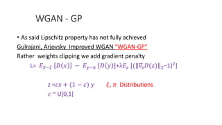 WGAN - GP
• As said Lipschitz property has not fully achieved
Gulrajani, Arjovsky Improved WGAN “WGAN-GP”
Rather weights clipping we add gradient penalty
L= 𝐸 𝑋~𝜉 𝐷 𝑥 − 𝐸 𝑦~𝜋 [𝐷 𝑦 ]+λ𝐸𝑧 [( 𝛻z 𝐷(𝑧) 2−1)2]
z =𝜀𝑥 + (1 − 𝜀) 𝑦 𝜉, 𝜋 Distributions
𝜀 ~ U[0,1]
 