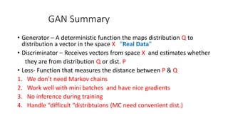 GAN Summary
• Generator – A deterministic function the maps distribution Q to
distribution a vector in the space X “Real Data”
• Discriminator – Receives vectors from space X and estimates whether
they are from distribution Q or dist. P
• Loss- Function that measures the distance between P & Q
1. We don’t need Markov chains
2. Work well with mini batches and have nice gradients
3. No inference during training
4. Handle “difficult “distribtuions (MC need convenient dist.)
 