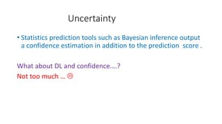 Uncertainty
• Statistics prediction tools such as Bayesian inference output
a confidence estimation in addition to the prediction score .
What about DL and confidence….?
Not too much … 
 