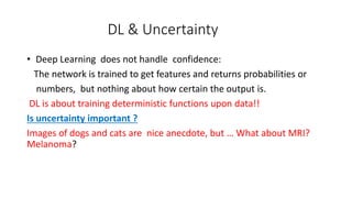 DL & Uncertainty
• Deep Learning does not handle confidence:
The network is trained to get features and returns probabilities or
numbers, but nothing about how certain the output is.
DL is about training deterministic functions upon data!!
Is uncertainty important ?
Images of dogs and cats are nice anecdote, but … What about MRI?
Melanoma?
 