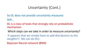 Uncertainty (Cont.)
So DL does not provide uncertainty measures
Still…
DL is a class of tools that strongly rely on probabilistic
mechanism
Which steps can we take in order to measure uncertainty?
It appears that we simply have to add distribution to the
weights!!! We can do this
Bayesian Neural network (BNN)
 