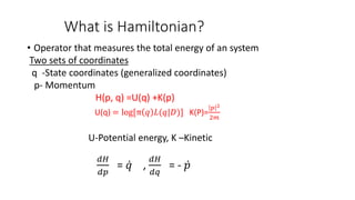 What is Hamiltonian?
• Operator that measures the total energy of an system
Two sets of coordinates
q -State coordinates (generalized coordinates)
p- Momentum
H(p, q) =U(q) +K(p)
U(q) = log[π 𝑞 𝐿(𝑞|𝐷)] K(P)=
𝑝 2
2𝑚
U-Potential energy, K –Kinetic
𝑑𝐻
𝑑𝑝
= 𝑞 ,
𝑑𝐻
𝑑𝑞
= - 𝑝
 