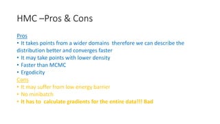 HMC –Pros & Cons
Pros
• It takes points from a wider domains therefore we can describe the
distribution better and converges faster
• It may take points with lower density
• Faster than MCMC
• Ergodicity
Cons
• It may suffer from low energy barrier
• No minibatch
• It has to calculate gradients for the entire data!!! Bad
 
