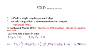 SGLD Welling & Teh 2011
1. Let’s do a single leap frog at each step
2. We add the gradient a zero mean Gaussian sample .
variance? Wait!
3. Robbins & Monro (1951) Stochastic Optimization , stochastic approx.
method
Learning rate decays in time
𝑖=1
∞
ε 𝑡 = ∞ 𝑖=1
∞
ε2
𝑡 < ∞
=> Δ 𝜃𝑡 =
ε𝑡
2
(𝛻log 𝑝 𝜃𝑡 +
𝑁
𝑛 𝑖=1
𝑁
𝛻log 𝑝 𝑥𝑖|𝜃𝑡 ) + η 𝑡 η 𝑡 ~N(0, ε 𝑡)
 