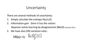 Uncertainty
There are several methods of uncertainty:
1. Simply calculate the entropy H(y|x,D)
2. Information gain (here it has the notion:
Bayesian active learning by disagreement (BALD) (Houlsby 2011)
3 We have also (VR) variation-ratio :
VR(x) =1- 𝑡 1 𝑦 𝑡=𝑐∗
𝑇
 