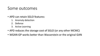 Some outcomes
• APD can retain SGLD features:
1. Anomaly detection
2. Defense
3. Active Learning
• APD reduces the storage cost of SGLD (or any other MCMC)
• WGAN-GP works better than Wasserstein or the original GAN
 