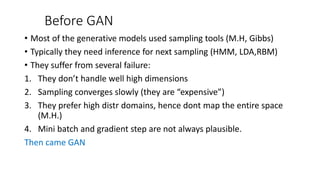 Before GAN
• Most of the generative models used sampling tools (M.H, Gibbs)
• Typically they need inference for next sampling (HMM, LDA,RBM)
• They suffer from several failure:
1. They don’t handle well high dimensions
2. Sampling converges slowly (they are “expensive”)
3. They prefer high distr domains, hence dont map the entire space
(M.H.)
4. Mini batch and gradient step are not always plausible.
Then came GAN
 