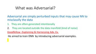 What was Adversarial?
Adversarial are simply perturbed inputs that may cause NN to
misclassify the data
1. They are often generated intentionally
2. They are located outside the data manifold (kind of noise)
Goodfellow -Explaining & Harnessing Adv. Ex.
He aimed to train DNN by introducing adversarial examples.
 