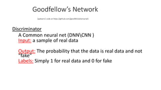 Goodfellow’s Network
(pylearn2 code at https://github.com/goodfeli/adversarial)
Discriminator
A Common neural net (DNNCNN )
Input: a sample of real data
Output: The probability that the data is real data and not
“fake”
Labels: Simply 1 for real data and 0 for fake
 