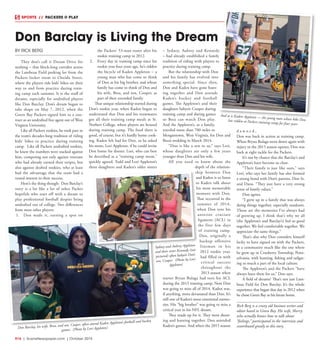 R16  |  SceneNewspaper.com  | October 2015
SPORTS // PACKERS @ PLAY
BY RICK BERG
They don’t call it Dream Drive for
nothing – that block-long corridor across
the Lambeau Field parking lot from the
Packers locker room to Oneida Street,
where the players ride kids’ bikes on their
way to and from practice during train-
ing camp each summer. It is the stuff of
dreams, especially for undrafted players
like Don Barclay. Don’s dream began to
take shape on May 7, 2012, when the
Green Bay Packers signed him to a con-
tract as an undrafted free agent out of West
Virginia University.
Like all Packers rookies, he took part in
the team’s decades-long tradition of riding
kids’ bikes to practice during training
camp. Like all Packers undrafted rookies,
he knew the numbers were stacked against
him, competing not only against veterans
who had already earned their stripes, but
also against drafted rookies, who at least
had the advantage that the team had a
vested interest in their success.
Here’s the thing though: Don Barclay’s
story is a lot like a lot of other Packer
hopefuls who start off with a dream to
play professional football despite being
undrafted out of college. Two differences
from most other players:
1.	 Don made it, earning a spot on
the Packers’ 53-man roster after his
rookie training camp in 2012.
2.	 Every day in training camp since his
rookie year four years ago, he’s ridden
the bicycle of Kaden Appleton – a
young man who has come to think
of Don as his big brother, and whose
family has come to think of Don and
his wife, Brea, and son, Cooper, as
part of their extended family.
That unique relationship started during
Don’s rookie year, when Kaden began to
understand that Don and his teammates
got all their training camp meals at St.
Norbert College, where players are housed
during training camp. The food there is
good, of course, but it’s hardly home cook-
ing. Kaden felt bad for Don, so he asked
his mom, Lori Appleton, if he could invite
Don home for dinner. Lori, who can best
be described as a “training camp mom,”
quickly agreed. Todd and Lori Appleton’s
three daughters and Kaden’s older sisters
– Sydney, Aubrey and Kennedy
– had already established a family
tradition of riding with players to
practice during training camp.
But the relationship with Don
and his family has evolved into
something special. Since then,
Don and Kaden have gone hunt-
ing together and Don attends
Kaden’s hockey and football
games. The Appleton’s and their
daughters babysit Cooper during
training camp and during games
so Brea can watch Don play.
And the Appleton’s, as a family,
traveled more than 700 miles to
Morgantown, West Virginia, for Don and
Brea’s wedding in March 2014.
“Don is like a son to us,” says Lori,
whose daughters are only a few years
younger than Don and his wife.
All you need to know about the
depth of the relation-
ship between Don
and Kaden is to listen
to Kaden talk about
his most memorable
moment with Don.
That occurred in the
summer of 2014,
when Don tore his
anterior cruciate
ligament  (ACL) in
the first few days
of training camp.
Don, originally a
backup offensive
lineman in his
2012 rookie year,
had filled in with
critical success
throughout the
2013 season when
starter Bryan Bulaga had torn his ACL
during the 2013 training camp. Now Don
was going to miss all of 2014. Kaden was,
if anything, more devastated than Don. It’s
still one of Kaden’s most emotional memo-
ries. His “big brother” was going to miss a
critical year in his NFL dream.
They made up for it. They went shoot-
ing and hunting together. Don attended
Kaden’s games. And when the 2015 season
d a w n e d ,
Don was back in action at training camp.
When Bryan Bulaga went down again with
injury in the 2015 season opener, Don was
back at right tackle for the Packers.
It’s not by chance that the Barclay’s and
Appleton’s have become so close.
“Their family is just like ours,” says
Lori, who says her family has also formed
a strong bond with Don’s parents, Don Sr.
and Dana. “They just have a very strong
sense of family values.”
Don agrees.
“I grew up in a family that was always
doing things together, especially outdoors.
Those are the memories I’ve always had
of growing up. I think that’s why we all
(the Appleton’s and Barclay’s) feel so good
together. We feel comfortable together. We
appreciate the same things.”
That’s also why Don considers himself
lucky to have signed on with the Packers,
in a community much like the one where
he grew up in Cranberry Township, Penn-
sylvania, with hunting, fishing and tailgat-
ing so much a part of the local culture.
The Appleton’s and the Packers “have
always been there for us,” Don says.
A field of dreams? That’s not just Lam-
beau Field for Don Barclay. It’s the whole
experience that began that day in 2012 when
he chose Green Bay as his future home.
Rick Berg is a crusty old business writer and
editor based in Green Bay. His wife, Sherry,
who actually knows how to talk about
“feelings,” participated in the interview and
contributed greatly to this story.
Don Barclay is Living the Dream
And so is Kaden Appleton — the young man whose bike Donhas ridden at Packers training camp for four years
Don Barclay, his wife, Brea, and son, Cooper, often attend Kaden Appleton’s football and hockey
games. (Photo by Lori Appleton)
Sydney and Aubrey Appleton
and their sister Kennedy (not
pictured) often babysit Don’s
son, Cooper. (Photo by Lori
Appleton)
 