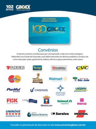 20 Consulte os percentuais de desconto no site www.conveniosgboex.com.br
A rede de convênios contribui para que você aproveite a vida com muitas vantagens.
Utilizando o seu Cartão do Associado, você obtém descontos em diversos produtos e serviços, tais
como: educação, saúde, gastronomia, estética, oficinas e peças automotivas, entre outros.
Convênios
 