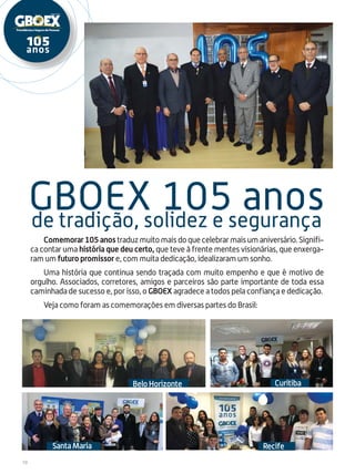 10
Comemorar105anostraduzmuitomaisdoquecelebrarmaisumaniversário.Signifi-
ca contar uma história que deu certo, que teve à frente mentes visionárias, que enxerga-
ram um futuro promissor e, com muita dedicação, idealizaram um sonho.
Uma história que continua sendo traçada com muito empenho e que é motivo de
orgulho. Associados, corretores, amigos e parceiros são parte importante de toda essa
caminhada de sucesso e, por isso, o GBOEX agradece a todos pela confiança e dedicação.
Veja como foram as comemorações em diversas partes do Brasil:
de tradição, solidez e segurança
GBOEX 105 anos
CuritibaBeloHorizonte
Santa Maria Recife
 