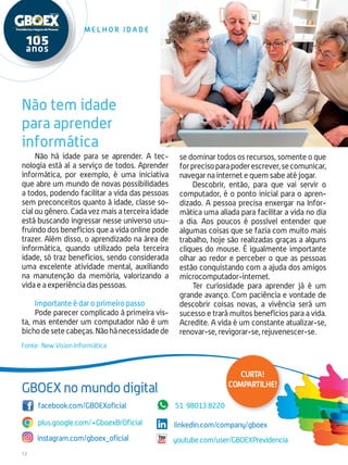 12
M e l h o r i d a d e
Não há idade para se aprender. A tec-
nologia está aí a serviço de todos. Aprender
informática, por exemplo, é uma iniciativa
que abre um mundo de novas possibilidades
a todos, podendo facilitar a vida das pessoas
sem preconceitos quanto à idade, classe so-
cial ou gênero. Cada vez mais a terceira idade
está buscando ingressar nesse universo usu-
fruindo dos benefícios que a vida online pode
trazer. Além disso, o aprendizado na área de
informática, quando utilizado pela terceira
idade, só traz benefícios, sendo considerada
uma excelente atividade mental, auxiliando
na manutenção da memória, valorizando a
vida e a experiência das pessoas.
Importante é dar o primeiro passo
Pode parecer complicado à primeira vis-
ta, mas entender um computador não é um
bichodesetecabeças.Nãohánecessidadede
Fonte: New Vision Informática
se dominar todos os recursos, somente o que
forprecisoparapoderescrever,secomunicar,
navegar na internet e quem sabe até jogar.
Descobrir, então, para que vai servir o
computador, é o ponto inicial para o apren-
dizado. A pessoa precisa enxergar na Infor-
mática uma aliada para facilitar a vida no dia
a dia. Aos poucos é possível entender que
algumas coisas que se fazia com muito mais
trabalho, hoje são realizadas graças a alguns
cliques do mouse. É igualmente importante
olhar ao redor e perceber o que as pessoas
estão conquistando com a ajuda dos amigos
microcomputador-internet.
Ter curiosidade para aprender já é um
grande avanço. Com paciência e vontade de
descobrir coisas novas, a vivência será um
sucesso e trará muitos benefícios para a vida.
Acredite. A vida é um constante atualizar-se,
renovar-se, revigorar-se, rejuvenescer-se.
Não tem idade
para aprender
informática
plus.google.com/+GboexBrOficial
facebook.com/GBOEXoficial
linkedin.com/company/gboex
instagram.com/gboex_oficial youtube.com/user/GBOEXPrevidencia
51 98013.8220
GBOEX no mundo digital
Curta!
compartilhe!
 