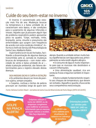 13
O inverno é caracterizado pela esta-
ção mais fria do ano. Mudanças bruscas
na temperatura e a baixa umidade do ar
caracterizam esta época, e são condições
para o surgimento de algumas infecções e
viroses. Aqueles que já possuem algum tipo
de problema respiratório podem apresentar
piora no quadro. “Gripe, resfriado, rinite,
bronquite, asma, sinusite e pneumonia são
enfermidades que surgem com frequência
de acordo com esta condição climática”, in-
forma o chefe do Serviço de Pneumologia da
Santa Casa, Adalberto Rubin.
A permanência em locais fechados, faci-
litando a disseminação de algumas doenças
transmitidas pelo ar, somada às mudanças
bruscas de temperatura - com maior velo-
cidade do vento e baixa umidade do ar - ,
aliada à poluição ambiental, são fatores de-
terminantes para o registro elevado destas
doenças.
Siga nossas dicas e curta a estação
Os ambientes devem ser livres de poei-
ra e sujeira, sempre arejados.
Carpetes, cortinas e bichos de pelúcia
precisam ser mantidos longe de quem tem
Cuidedoseubem-estarnoinverno
s a ú d e
alergia. Quando a umidade estiver muito bai-
xa, espalhe bacias com água pela casa, princi-
palmente se nela residir alguém alérgico.
O consumo de água é muito importan-
te para que as mucosas não desidratem e
causem inflamações.
Uma alimentação saudável, rica em
verduras frutas e legumes também é impor-
tante.
Outro cuidado fundamental diz respei-
to aos choques de temperatura, que devem
ser evitados. Agasalho e guarda-chuva serão
seus companheiros nesta estação.
Fonte: Adriana Contieri Abad I Jornalista da Santa Casa de Misericórdia de Porto Alegre (MTB 16518/RS)
Orientações podem
ser obtidas pelo
0800 541 2483 ou
Unidades GBOEX
Golpistas utilizam o
nome do GBOEX ou de
empresas congêneres
para ludibriar as pessoas,
informando que as mesmas
possuem valores a receber.
Não faça depósitos
Golpe
na praça
Alerta!
O GBOEX não
cobra valores para
atualização de
cadastro ou cobrança
de benefício
 