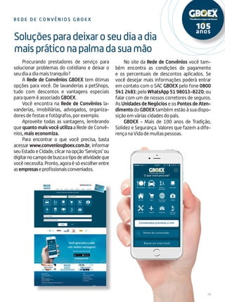 15
Procurando prestadores de serviço para
solucionar problemas do cotidiano e deixar o
seu dia a dia mais tranquilo?
A Rede de Convênios GBOEX tem ótimas
opções para você. De lavanderias a petShops,
tudo com descontos e vantagens especiais
para quem é associado GBOEX.
Você encontra na Rede de Convênios la-
vanderias, imobiliárias, advogados, organiza-
dores de festas e fotógrafos, por exemplo.
Aproveite todas as vantagens, lembrando
que quanto mais você utiliza a Rede de Convê-
nios, mais economiza.
Para encontrar o que você precisa, basta
acessar www.conveniosgboex.com.br, informar
seuEstadoeCidade,clicarnaopção‘Serviços’ou
digitarnocampodebuscaotipodeatividadeque
você necessita. Pronto, agora é só escolher entre
asempresaseprofissionaisconveniados.
Soluçõesparadeixaroseudiaadia
maispráticonapalmadasuamão
Re d e d e Con v ê n i o s G B O E X
No site da Rede de Convênios você tam-
bém encontra as condições de pagamento
e os percentuais de descontos aplicados. Se
você desejar mais informações poderá entrar
em contato com o SAC GBOEX pelo fone 0800
5412483; pelo WhatsApp 51 98013-8220; ou
falar com um de nossos corretores de seguros.
As Unidades de Negócios e os Pontos de Aten-
dimento do GBOEX também estão à sua dispo-
sição em várias cidades do país.
GBOEX - Mais de 100 anos de Tradição,
Solidez e Segurança. Valores que fazem a dife-
rença na Vida de muitas pessoas.
 