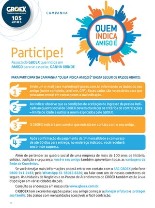 16
Quem
indica
amigoé
Para participar da campanha “Quem indica amigo é” basta seguir os passos abaixo:
Participe!
C a mpa n h a
Além de pertencer ao quadro social de uma empresa de mais de 100 anos de história,
solidez, tradição e segurança, você e seu amigo também aproveitam todas as vantagens da
Rede de Convênios.
Se você desejar mais informações poderá entrar em contato com o SAC GBOEX pelo fone
0800 541 2483; pelo WhatsApp 51 98013.8220; ou falar com um de nossos corretores de
seguro. As Unidades de Negócios e os Pontos de Atendimento do GBOEX também estão à sua
disposição em várias cidades do país.
Consulte os endereços em nosso site www.gboex.com.br.
O GBOEX tem excelentes opções para o seu amigo começar a planejar o futuro e proteger
sua família. São planos com mensalidades acessíveis e fácil contração.
Associado GBOEX que indica um
amigo para se associar, ganha brinde
Envie um e-mail para marketing@gboex.com.br informando os dados do seu
amigo (nome completo, telefone, CPF). Esses dados são necessários para que
possamos entrar em contato com a sua indicação.
Ao indicar observe que as condições de aceitação do ingresso da pessoa indi-
cada ao quadro social do GBOEX devem obedecer os critérios de contratações
– limite de idade e outros a serem explicados pelo GBOEX.
O GBOEX indicará um corretor que entrará em contato com o seu amigo.
Após confirmação do pagamento da 1º mensalidade e com prazo
de até 60 dias para entrega, no endereço indicado, você receberá
seu brinde surpresa.
 