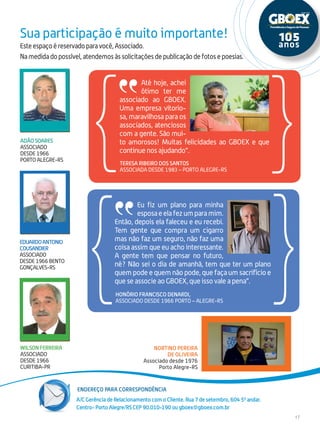 Endereço para correspondência
17
Este espaço é reservado para você, Associado.
Na medida do possível, atendemos às solicitações de publicação de fotos e poesias.
Sua participação é muito importante!
A/C Gerência de Relacionamento com o Cliente. Rua 7 de setembro, 604 50
andar.
Centro- Porto Alegre/RS CEP 90.010-190 ou gboex@gboex.com.br
EDUARDOANTONIO
COUSANDIER
ASSOCIADO
DESDE1966BENTO
GONÇALVES-RS
NORTINO PEREIRA
DE OLIVEIRA
Associado desde 1976
Porto Alegre-RS
ADÃO SOARES
ASSOCIADO
DESDE 1966
PORTO ALEGRE-RS
WILSON FERREIRA
ASSOCIADO
DESDE 1966
CURITIBA-PR
Eu fiz um plano para minha
esposaeelafezumparamim.
Então, depois ela faleceu e eu recebi.
Tem gente que compra um cigarro
mas não faz um seguro, não faz uma
coisa assim que eu acho interessante.
A gente tem que pensar no futuro,
né? Não sei o dia de amanhã, tem que ter um plano
quem pode e quem não pode, que faça um sacrifício e
que se associe ao GBOEX, que isso vale a pena”.
Até hoje, achei
ótimo ter me
associado ao GBOEX.
Uma empresa vitorio-
sa, maravilhosa para os
associados, atenciosos
com a gente. São mui-
to amorosos! Muitas felicidades ao GBOEX e que
continue nos ajudando”.
Honório Francisco Denardi,
Associado desde 1966 Porto – Alegre-RS
Teresa Ribeiro dos Santos
Associada desde 1983 – Porto Alegre-RS
 
