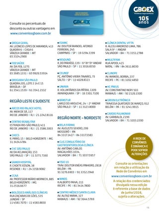 19
Consulte os percentuais de
desconto ou outras vantagens em
www.conveniosgboex.com.br
Consulte as orientações
em relação a utilização da
Rede de Convênios em
www.conveniosgboex.com.br
A relação dos credenciados
divulgada nessa edição
é referente a base de dados
de junho/2018,
sujeita a alterações.
DROGA GERAL
AV. LEONCIO LOPES DE MIRANDA, 413
QUADRA 6 I CASA 6
VÁRZEA GRANDE I MT
65 3324.2900
FEB SAÚDE
AV. DA FEB, 1275
VÁRZEA GRANDE I MT
65 3685.1331 I 65 9926.53914
DROGARIA SÃO PAULO
Quadra 205, LOTE 2 14 E 15
BRASÍLIA I DF
61 3541.1539 I 61 3541.1532
REGIÃO LESTE E SUDESTE
ARCOS RIO PALACE HOTEL
AV. MEM DE SÁ, 117
RIO DE JANEIRO I RJ I 21 2242.8116
CENTRO REABILITAR
ESTRADA RIO-SÃO PAULO, 411
RIO DE JANEIRO I RJ I 21 3586.3003
CAECS
R. PIRRO, 15 I BELO HORIZONTE I MG
31 3434.4784
CVC SÃO PAULO
AV DA ACLIMAÇÃO, 153
SÃO PAULO I SP I 11 3271.7160
SAMER HOSPITAL
R. CADETE EDSON, 38
RESENDE I RJ I 24 3358.9082
CCAA
AV. PROFESSOR MÁRIO WERNECK, 885
BELO HORIZONTE I MG
31 2516.6677
BIOLÓGICO ANÁLISES CLÍNICAS
RUA ZACARIAS DE GÓES, 535
JUNDIAÍ I SP
11 4583.7070 I 11 4583.8830
ESAMC
AV. DOUTOR MANOEL AFONSO
FERREIRA, 245
CAMPINAS I SP I 19 3294.3399
RESOUND
R. DO PARAÍSO, 139 I 6º/8º/9º ANDAR
SÃO PAULO I SP I 11 3016.8350
CEUNSP
PÇ. ANTÔNIO VIEIRA TAVARES, 73
SALTO I SP I 11 4028.8323
UNIARA
R. VOLUNTÁRIOS DA PÁTRIA, 1309
ARARAQUARA I SP I 16 3301.7100
BANSTUR
LARGO DO AROUCHE, 24 I 2º ANDAR
SÃO PAULO I SP I 11 3123.8000
REGIÃO NORTE - NORDESTE
BELA FARMA
AV. AUGUSTO SEVERO, 299
MOSSORÓ I RN
84 3317.1417 I 84 3317.5583
CLIG CONSULTÓRIO DE
GASTROENTEROLOGIA CLÍNICA
AV. ANTÔNIO CARLOS
MAGALHÃES 1034,
SALVADOR I BA I 71 3037.5957
FISIO 10
TRAV. DOUTOR ENÉAS PINHEIRO, 2818
BELÉM I PA
91 3276.6903 I 91 3352.2948
MINDS
R.ALBERTO PAIVA, 213
RECIFE I PE I 81 3414.7800
CENTRO MÉDICO SANTA CLARA
AV. AUTAZ MIRIM, 327
MANAUS I AM I 92 3644.5769
CLÍNICA DENTAL VITTA
R. ALCEU AMOROSO LIMA, 786
SALA 9º I ANDAR
SALVADOR I BA I 71 3351.2788
MULTIFAM
RUA APODI, 415
NATAL I RN I 84 3611.8030
CLINOPE
AV. MANOEL BORBA, 237
RECIFE I PE I 81 3202.4850
HC PNEUS
AV. CONSTANTINO NERY 503
MANAUS I AM I 92 2126.1500
GREEN ELETRÔNICA
TRAVESSA QUATORZE DE MARÇO, 912
BELÉM I PA I 91 3241.9915
CARDIO PULMONAR
AV. GARIBALDI, 2199
SALVADOR I BA I 71 3203.2200
ARedede
Convênios
édinâmicae
podesofrer
alterações
 