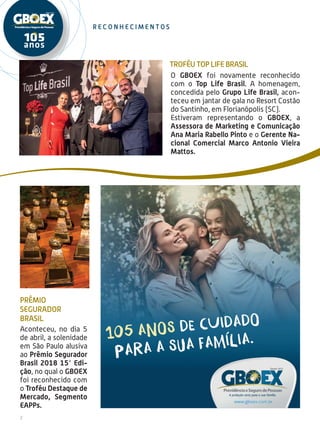 2
r e c on h e c i men t o s
O GBOEX foi novamente reconhecido
com o Top Life Brasil. A homenagem,
concedida pelo Grupo Life Brasil, acon-
teceu em jantar de gala no Resort Costão
do Santinho, em Florianópolis (SC).
Estiveram representando o GBOEX, a
Assessora de Marketing e Comunicação
Ana Maria Rabello Pinto e o Gerente Na-
cional Comercial Marco Antonio Vieira
Mattos.
Prêmio
Segurador
Brasil
Aconteceu, no dia 5
de abril, a solenidade
em São Paulo alusiva
ao Prêmio Segurador
Brasil 2018 15° Edi-
ção, no qual o GBOEX
foi reconhecido com
o Troféu Destaque de
Mercado, Segmento
EAPPs.
Troféu Top Life Brasil
 