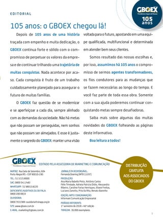 e d i t o r i a l
3
Matriz: Rua Sete de Setembro, 604
Porto Alegre/RS - CEP 90010-190
Tel.: 51 3215.8000
SAC: 0800 541 2483
whatsapp: 51 98013.8220
DEFICIENTES AUDITIVOS OU DE FALA:
0800 200 0819
ouvidoria:
0800 7031989 ouvidoria@sinapp.org.br
site: www.gboex.com.br
e-mail: marketing@gboex.com.br
Editado pela assessoria de marketing e comunicação
Jornalista Responsável:
Fernanda Doering (MTB 11197)
Produção:
Ana Maria Rabello Pinto, Antônio Carlos
Félix Trindade, Adriela Patrizia Didio, Alessandra
Ribeiro, Caroline Farias Henriques, Eliane Freitas,
Luciano Zanotto, Priscila Rita, Renato Barenho
EDIÇÃO, Arte e Diagramação:
Informare Comunicação Empresarial
Período referente:
1º semestre de 2018 – 46ª edição
Tiragem: 36.000 exemplares
105 anos: o GBOEX chegou lá!
Distribuição
gratuita
aosassociados
doGBOEX
Depois de 105 anos de uma história
traçada com empenho e muita dedicação, o
GBOEX continua forte e sólido com o com-
promisso de perpetuar os valores da empre-
sa e de continuar trilhando uma trajetória de
muitas conquistas. Nada acontece por aca-
so. Cada conquista é fruto de um trabalho
cuidadosamente planejado para assegurar o
futuro de muitas famílias.
O GBOEX faz questão de se modernizar
e se aperfeiçoar a cada dia, sempre alinhado
com as demandas da sociedade. Não há metas
que não possam ser perseguidas, nem sonhos
que não possam ser almejados. E esse é justa-
mente o segredo do GBOEX: manter uma visão
voltadaparaofuturo,apostandoemumaequi-
pe qualificada, multifuncional e determinada
em atender bem seus clientes.
Somos resultado das nossas escolhas e,
por isso, assumimos há 105 anos o compro-
misso de sermos agentes transformadores,
os fios condutores para as mudanças que
se fazem necessárias ao longo do tempo. E
você faz parte de toda essa obra. Somente
com a sua ajuda poderemos continuar con-
quistando metas sempre desafiadoras.
Saiba mais sobre algumas das muitas
novidades do GBOEX folheando as páginas
deste informativo.
Boa leitura a todos!
 
