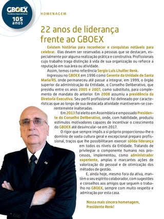 4
h omen a g em
22 anos de liderança
frente ao GBOEX
Existem histórias para reconhecer e conquistas notáveis para
celebrar. Elas devem ser reservadas a pessoas que se destacam, es-
pecialmente por alguma realização prática e construtiva. Profissionais
cujo trabalho traga distinção à vida de sua organização ou reforce a
reputação em sua área ou atividade.
Assim, temos como referência Sergio Luis Lhullier Renk.
Ingressou no GBOEX em 1996 como Gerente da Unidade de Santa
Maria/RS, onde permaneceu até passar a integrar, em 1999, o órgão
superior da administração da Entidade, o Conselho Deliberativo, que
presidiu entre os anos 2005 e 2007, como substituto, para comple-
mento de mandato do anterior. Em 2008 assumiu a presidência da
Diretoria Executiva. Seu perfil profissional foi delineado por caracte-
rísticas que ao longo de sua destacada atividade mantiveram-se coe-
rentemente inalteradas.
Em 2013 foi eleito em Assembleia e empossado Presiden-
te do Conselho Deliberativo, onde, com habilidade, produziu
estímulos motivadores capazes de incentivar o crescimento
do GBOEX até desvincular-se em 2017.
O rigor que sempre impôs a si próprio proporcionou-lhe o
domínio de vasta cultura geral e excepcional preparo profis-
sional, traços que lhe possibilitaram exercer sólida liderança
em todos os níveis da Entidade. Tratando de
privilegiar o componente humano nos pro-
cessos, implementou, como administrador
experiente, amplas e marcantes ações de
valorização do pessoal e de otimização dos
métodos de gestão.
E, ainda hoje, mesmo fora da ativa, man-
tém o seu espírito colaborador, com sugestões
e conselhos aos amigos que seguem o traba-
lho no GBOEX, sempre com muito respeito e
admiração por esta casa.
Nossa mais sincera homenagem,
Presidente Renk!
 