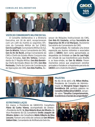 5
c on s e l h o d e l i be r at i v o
VISITA DO COMANDANTE MILITAR DO SUL
palestra
No dia 18 de abril, o Sr. Nilton Molina,
Presidente do Conselho de Adminis-
tração da Mongeral Aegon Seguros e
Previdência S/A, proferiu palestra no
Conselho Deliberativo/GBOEX, versan-
do sobre “Desafios Comportamentais,
EconômicoseSociaisdaLongevidade”.
O Conselho Deliberativo e a Diretoria
Executiva, em 16 de abril, recepcionaram
com um café da manhã os seguintes Ofi-
ciais do Comando Militar do Sul (CMS):
GenExLealPujol,ComandanteMilitardoSul,
Gen Ex Miotto, futuro Comandante do CMS,
Gen Ex R1 De Nardi, antigo Comandante do
CMS e Chefe do Estado-Maior Conjunto das
Forças Armadas, Gen Div Velloso, Coman-
dante da 3ª Região Militar, Gen Bda Bandei-
ra, Chefe do Estado-Maior do CMS, Gen Bda
Penteado, Chefe do Centro de Coordenação
de Operações do CMS, Gen Bda Padilha, As-
sessor de Relações Institucionais do CMS,
Gen Bda R1 Goularte, antigo Secretário de
Segurança do RS e Cel Marques, Assistente
Secretário do Comandante do CMS.
Na oportunidade, foi realizada uma breve
exposição aos ilustres visitantes e associados
sobre o GBOEX, bem como apresentadas as
despedidas da Entidade ao Gen Ex Leal Pujol,
em virtude de sua transferência para Brasília
e, as boas-vindas, ao Gen Ex Miotto. Foram
momentos únicos que propiciaram estreitar
amizades e fortalecer a importante parceria do
GBOEX com o Exército Brasileiro.
estreitando laços
Em março, o Presidente do GBOEX/CD, Conselheiro
Flávio da Cunha Vianna, acompanhado do Diretor-
-Presidente da DE, Sr. Ilton Roberto Brum de Oliveira, do
Vice-Presidente do CD, Conselheiro Emilio Joaquim de
Oliveira Júnior e do Conselheiro Mário Gilberto da Silva
Lescano, fizeram uma visita de cortesia ao Gen Miriano
Valdoni Eder, Comandante de Artilharia do Exército.
 