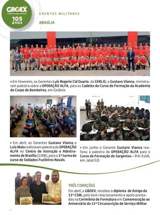 6
e ven t o s m i l i ta r e s
Três Corações
Em abril, o GBOEX, recebeu o diploma de Amigo da
13ª CSM, pelo bom relacionamento e apoio presta-
dos na Cerimônia de Formatura em Comemoração ao
Aniversário da 13ª Circunscrição de Serviço Militar.
Brasília
Em junho o Gerente Gustavo Vianna rea-
lizou a palestra da Operação Alfa para o
Curso de Formação de Sargentos – Pré-EsSA,
em Jataí/GO.
Em fevereiro, os Gerentes Luis Rogerio Cid Duarte, da GERLIG, e Gustavo Vianna, ministra-
ram palestra sobre a OPERAÇÃO ALFA, para os Cadetes do Curso de Formação da Academia
do Corpo de Bombeiros, em Goiânia.
Em abril, os Gerentes Gustavo Vianna e
Luiz Maia realizaram palestra da OPERAÇÃO
ALFA no Centro de Instrução e Adestra-
mento de Brasília (CIAB), para a 1ª turma do
curso de Soldados Fuzileiros Navais.
 