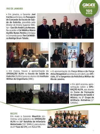7
Recife
Em maio o Gerente Maurício mi-
nistrou uma palestra da Operação
Alfa no 16º Batalhão de Infantaria
Motorizado (16º BIMtz), para alunos
da 1ª Fase do CFS, em Natal/RN.
Em janeiro, o Gerente Joel
Corrêa participou da Passagem
de Comando da Escola de Saú-
de do Exército, presidida pelo
Diretor de Ensino Superior Mili-
tar–GenDivAndréLuisNovaes.
Na ocasião o Cel Médico Marco
Aurélio Nunes Pereira entregou
oComandoparaoTenCelMédi-
co Rodrigo Brum Toledo.
A apresentação do Força Ativa e do Força
Ativa Resgatável aconteceu em abril, aos Ofi-
ciais, ST e Sargentos da Policlínica Militar do
Rio de Janeiro.
Em abril ocorreu apre-
sentação sobre a Ope-
ração ALFA, aos alunos
do Curso de Formação
de Sargentos de Saúde e
Música, no 1º Grupo de
Artilharia Antiaérea (1º
GAAAe).
Em março, houve a apresentação da
Operação Alfa na Escola de Saúde do
Exército (EsSEx) para os alunos do Instituto
Militar de Engenharia (IME).
Rio de Janeiro
 