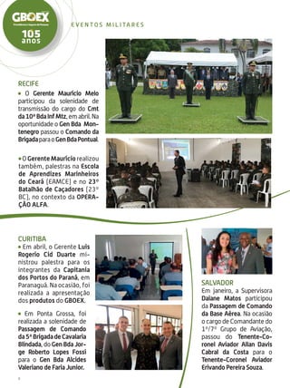 8
e ven t o s m i l i ta r e s
Salvador
Em janeiro, a Supervisora
Daiane Matos participou
da Passagem de Comando
da Base Aérea. Na ocasião
o cargo de Comandante do
1º/7º Grupo de Aviação,
passou do Tenente-Co-
ronel Aviador Allan Davis
Cabral da Costa para o
Tenente-Coronel Aviador
Erivando Pereira Souza.
OGerenteMauríciorealizou
também, palestras na Escola
de Aprendizes Marinheiros
do Ceará (EAMCE) e no 23º
Batalhão de Caçadores (23º
BC), no contexto da Opera-
ção Alfa.
Recife
O Gerente Maurício Melo
participou da solenidade de
transmissão do cargo do Cmt
da10ªBdaInfMtz,emabril.Na
oportunidade o Gen Bda Mon-
tenegro passou o Comando da
BrigadaparaoGenBdaPontual.
Curitiba
Em abril, o Gerente Luis
Rogerio Cid Duarte mi-
nistrou palestra para os
integrantes da Capitania
dos Portos do Paraná, em
Paranaguá. Na ocasião, foi
realizada a apresentação
dos produtos do GBOEX.
Em Ponta Grossa, foi
realizada a solenidade de
Passagem de Comando
da5ªBrigadadeCavalaria
Blindada, do Gen Bda Jor-
ge Roberto Lopes Fossi
para o Gen Bda Alcides
Valeriano de Faria Junior.
 