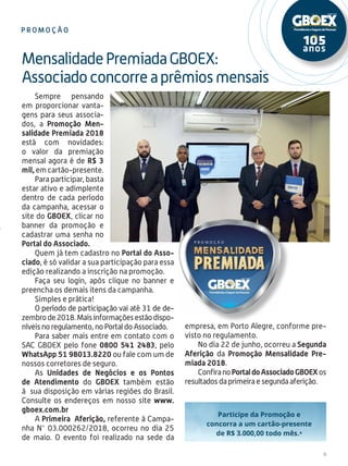 9
Sempre pensando
em proporcionar vanta-
gens para seus associa-
dos, a Promoção Men-
salidade Premiada 2018
está com novidades:
o valor da premiação
mensal agora é de R$ 3
mil,emcartão-presente.
Para participar, basta
estar ativo e adimplente
dentro de cada período
da campanha, acessar o
site do GBOEX, clicar no
banner da promoção e
cadastrar uma senha no
Portal do Associado.
Quem já tem cadastro no Portal do Asso-
ciado, é só validar a sua participação para essa
edição realizando a inscrição na promoção.
Faça seu login, após clique no banner e
preencha os demais itens da campanha.
Simples e prática!
O período de participação vai até 31 de de-
zembrode2018.Maisinformaçõesestãodispo-
níveis no regulamento, no Portal do Associado.
Para saber mais entre em contato com o
SAC GBOEX pelo fone 0800 541 2483, pelo
WhatsApp 51 98013.8220 ou fale com um de
nossos corretores de seguro.
As Unidades de Negócios e os Pontos
de Atendimento do GBOEX também estão
à sua disposição em várias regiões do Brasil.
Consulte os endereços em nosso site www.
gboex.com.br
A Primeira Aferição, referente à Campa-
nha N° 03.000262/2018, ocorreu no dia 25
de maio. O evento foi realizado na sede da
MensalidadePremiadaGBOEX:
Associadoconcorreaprêmiosmensais
P r omo ç ã o
empresa, em Porto Alegre, conforme pre-
visto no regulamento.
No dia 22 de junho, ocorreu a Segunda
Aferição da Promoção Mensalidade Pre-
miada 2018.
ConfiranoPortaldoAssociadoGBOEXos
resultados da primeira e segunda aferição.
 