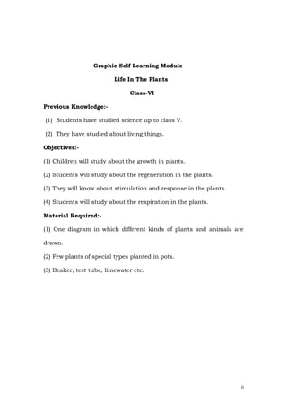 Graphic Self Learning Module

                          Life In The Plants

                               Class-VI

Previous Knowledge:-

(1) Students have studied science up to class V.

(2) They have studied about living things.

Objectives:-

(1) Children will study about the growth in plants.

(2) Students will study about the regeneration in the plants.

(3) They will know about stimulation and response in the plants.

(4) Students will study about the respiration in the plants.

Material Required:-

(1) One diagram in which different kinds of plants and animals are

drawn.

(2) Few plants of special types planted in pots.

(3) Beaker, test tube, limewater etc.




                                                                   ii
 