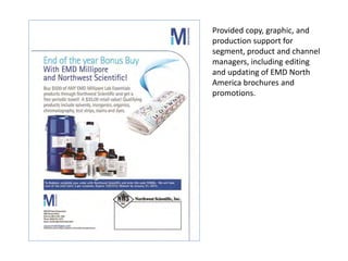 Provided copy, graphic, and
production support for
segment, product and channel
managers, including editing
and updating of EMD North
America brochures and
promotions.
 
