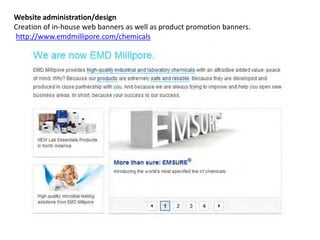 Website administration/design
Creation of in-house web banners as well as product promotion banners.
http://www.emdmillipore.com/chemicals
 