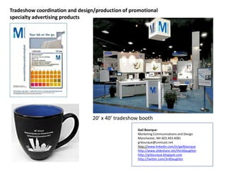 Tradeshow coordination and design/production of promotional
specialty advertising products
20’ x 40’ tradeshow booth
Gail Bourque-
Marketing Communications and Design
Manchester, NH 603.493.4081
grbourque@comcast.net
http://www.linkedin.com/in/gailbourque
http://www.slideshare.net/thirddaughter
http://grbourque.blogspot.com
http://twitter.com/3rdDaughter
 