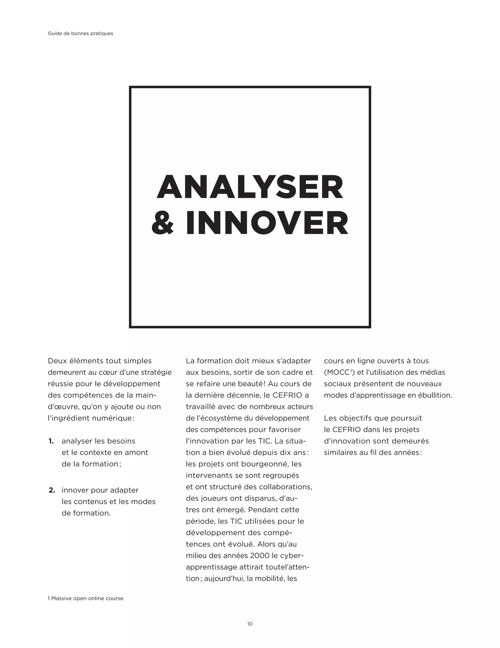 Deux éléments tout simples
demeurent au cœur d’une stratégie
réussie pour le développement
des compétences de la main-
d’œuvre, qu’on y ajoute ou non
l’ingrédient numérique :
1.	 analyser les besoins
et le contexte en amont
de la formation ;
2.	 innover pour adapter
les contenus et les modes
de formation.
ANALYSER
& INNOVER
La formation doit mieux s’adapter
aux besoins, sortir de son cadre et
se refaire une beauté ! Au cours de
la dernière décennie, le CEFRIO a
travaillé avec de nombreux acteurs
de l’écosystème du développement
des compétences pour favoriser
l’innovation par les TIC. La situa-
tion a bien évolué depuis dix ans :
les projets ont bourgeonné, les
intervenants se sont regroupés
et ont structuré des collaborations,
des joueurs ont disparus, d’au-
tres ont émergé. Pendant cette
période, les TIC utilisées pour le
développement des compé-
tences ont évolué. Alors qu’au
milieu des années 2000 le cyber-
apprentissage attirait toutel’atten-
tion ; aujourd’hui, la mobilité, les
1 Massive open online course
cours en ligne ouverts à tous
(MOCC 1
) et l’utilisation des médias
sociaux présentent de nouveaux
modes d’apprentissage en ébullition.
Les objectifs que poursuit
le CEFRIO dans les projets
d’innovation sont demeurés
similaires au fil des années :
Guide de bonnes pratiques
10
 