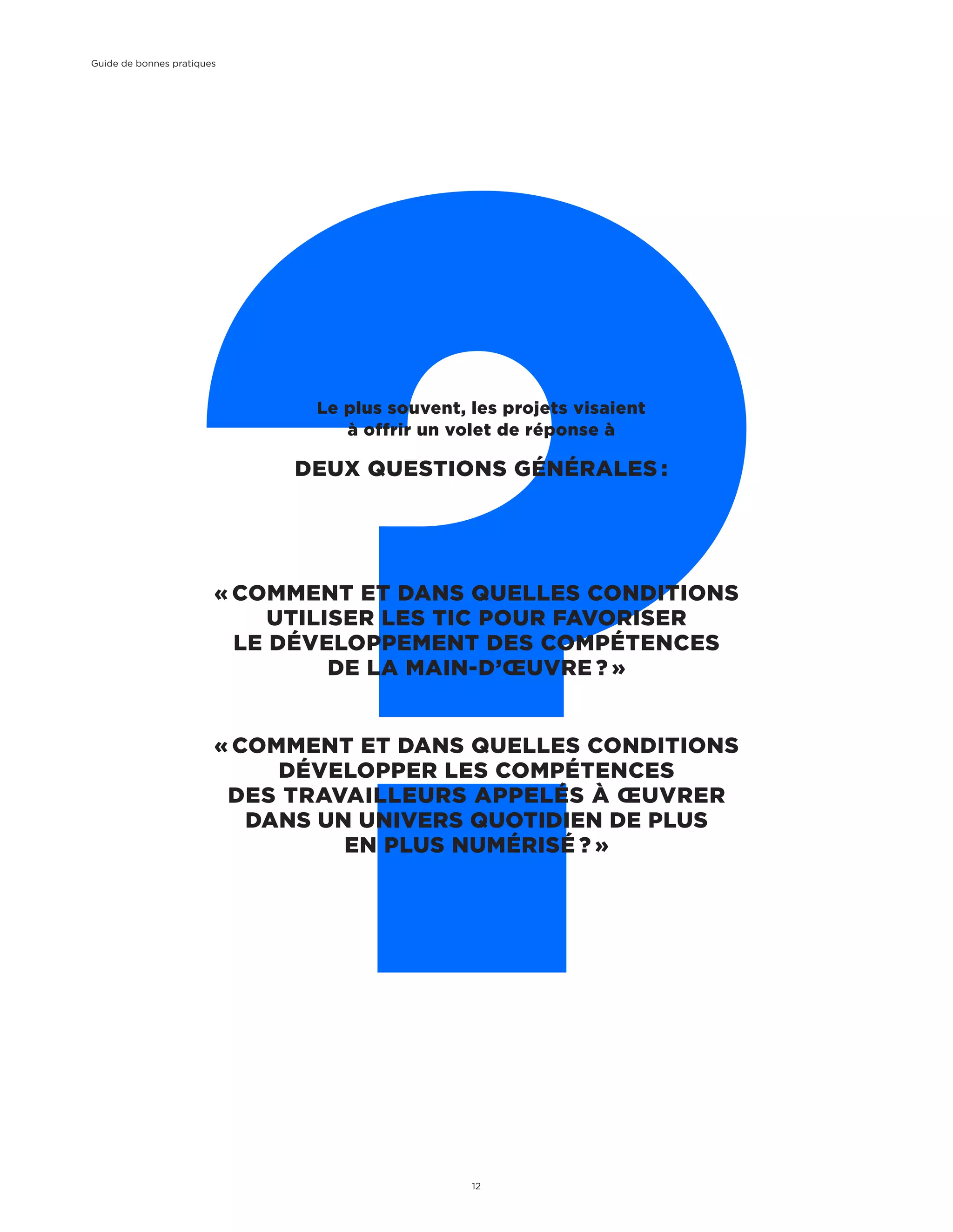 « COMMENT ET DANS QUELLES CONDITIONS
UTILISER LES TIC POUR FAVORISER
LE DÉVELOPPEMENT DES COMPÉTENCES
DE LA MAIN-D’ŒUVRE ? »
« COMMENT ET DANS QUELLES CONDITIONS
DÉVELOPPER LES COMPÉTENCES
DES TRAVAILLEURS APPELÉS À ŒUVRER
DANS UN UNIVERS QUOTIDIEN DE PLUS
EN PLUS NUMÉRISÉ ? »
Le plus souvent, les projets visaient
à offrir un volet de réponse à
DEUX QUESTIONS GÉNÉRALES :
Guide de bonnes pratiques
12
 