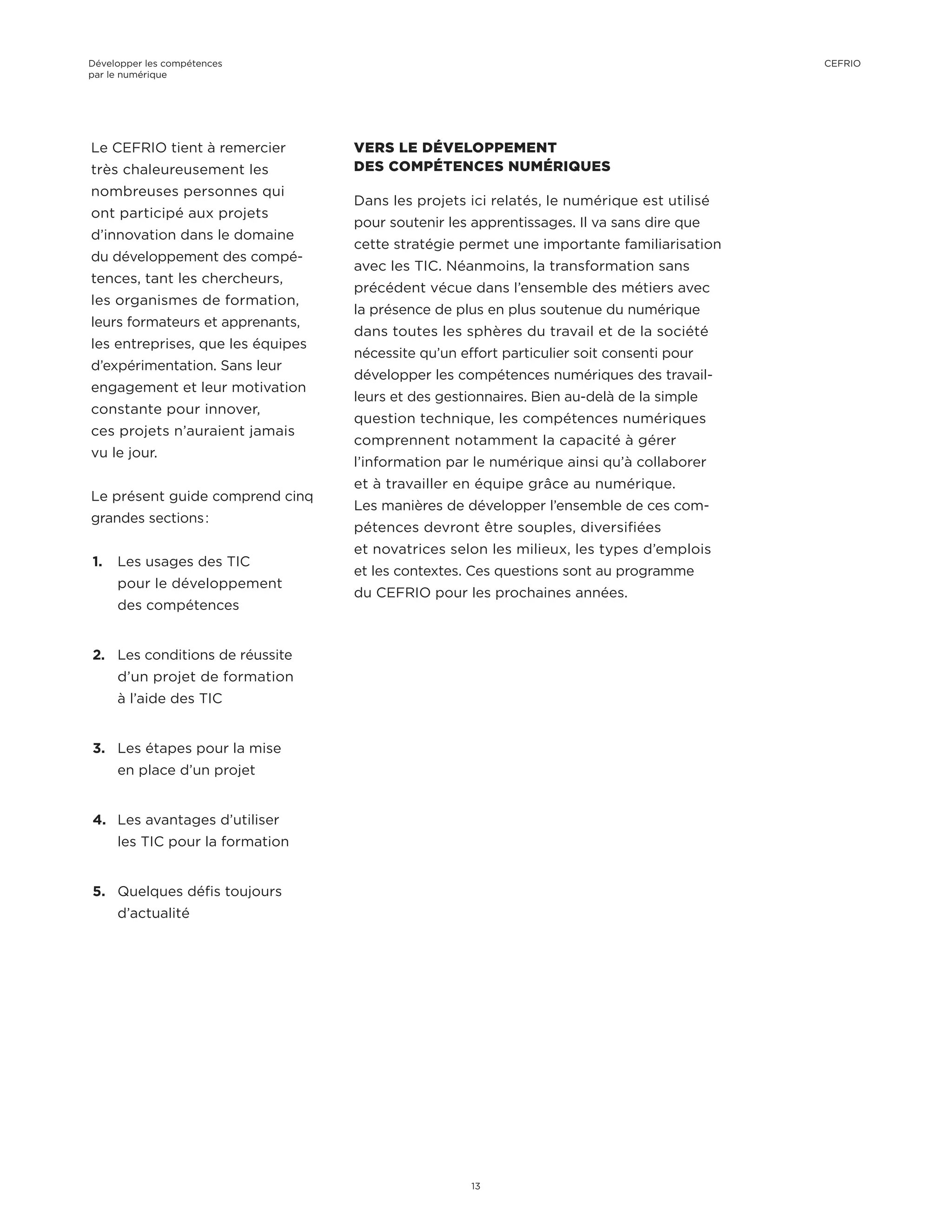Le CEFRIO tient à remercier
très chaleureusement les
nombreuses personnes qui
ont participé aux projets
d’innovation dans le domaine
du développement des compé-
tences, tant les chercheurs,
les organismes de formation,
leurs formateurs et apprenants,
les entreprises, que les équipes
d’expérimentation. Sans leur
engagement et leur motivation
constante pour innover,
ces projets n’auraient jamais
vu le jour.
Le présent guide comprend cinq
grandes sections :
1.	 Les usages des TIC
pour le développement
des compétences
2.	 Les conditions de réussite
d’un projet de formation
à l’aide des TIC
3.	 Les étapes pour la mise
en place d’un projet
4.	 Les avantages d’utiliser
les TIC pour la formation
5.	 Quelques défis toujours
d’actualité
VERS LE DÉVELOPPEMENT
DES COMPÉTENCES NUMÉRIQUES
Dans les projets ici relatés, le numérique est utilisé
pour soutenir les apprentissages. Il va sans dire que
cette stratégie permet une importante familiarisation
avec les TIC. Néanmoins, la transformation sans
précédent vécue dans l’ensemble des métiers avec
la présence de plus en plus soutenue du numérique
dans toutes les sphères du travail et de la société
nécessite qu’un effort particulier soit consenti pour
développer les compétences numériques des travail-
leurs et des gestionnaires. Bien au-delà de la simple
question technique, les compétences numériques
comprennent notamment la capacité à gérer
l’information par le numérique ainsi qu’à collaborer
et à travailler en équipe grâce au numérique.
Les manières de développer l’ensemble de ces com-
pétences devront être souples, diversifiées
et novatrices selon les milieux, les types d’emplois
et les contextes. Ces questions sont au programme
du CEFRIO pour les prochaines années.
Développer les compétences
par le numérique
13
CEFRIO
 