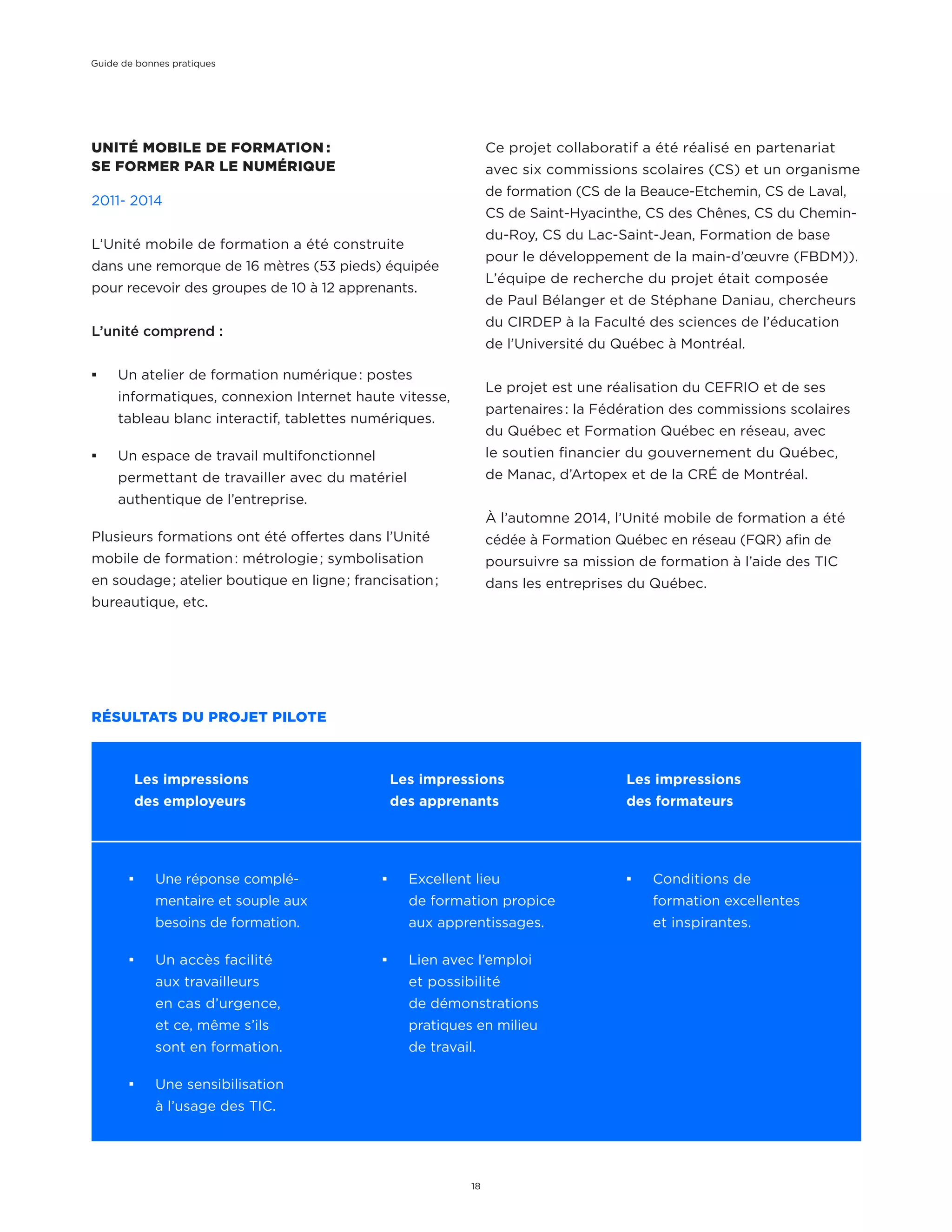 UNITÉ MOBILE DE FORMATION :
SE FORMER PAR LE NUMÉRIQUE
2011- 2014
L’Unité mobile de formation a été construite
dans une remorque de 16 mètres (53 pieds) équipée
pour recevoir des groupes de 10 à 12 apprenants.
L’unité comprend :
¡¡ Un atelier de formation numérique : postes
informatiques, connexion Internet haute vitesse,
tableau blanc interactif, tablettes numériques.
¡¡ Un espace de travail multifonctionnel
permettant de travailler avec du matériel
authentique de l’entreprise.
Plusieurs formations ont été offertes dans l’Unité
mobile de formation : métrologie ; symbolisation
en soudage ; atelier boutique en ligne ; francisation ;
bureautique, etc.
¡¡ Une réponse complé-
mentaire et souple aux
besoins de formation.
¡¡ Un accès facilité
aux travailleurs
en cas d’urgence,
et ce, même s’ils
sont en formation.
¡¡ Une sensibilisation
à l’usage des TIC.
Ce projet collaboratif a été réalisé en partenariat
avec six commissions scolaires (CS) et un organisme
de formation (CS de la Beauce-Etchemin, CS de Laval,
CS de Saint-Hyacinthe, CS des Chênes, CS du Chemin-
du-Roy, CS du Lac-Saint-Jean, Formation de base
pour le développement de la main-d’œuvre (FBDM)).
L’équipe de recherche du projet était composée
de Paul Bélanger et de Stéphane Daniau, chercheurs
du CIRDEP à la Faculté des sciences de l’éducation
de l’Université du Québec à Montréal.
Le projet est une réalisation du CEFRIO et de ses
partenaires : la Fédération des commissions scolaires
du Québec et Formation Québec en réseau, avec
le soutien financier du gouvernement du Québec,
de Manac, d’Artopex et de la CRÉ de Montréal.
À l’automne 2014, l’Unité mobile de formation a été
cédée à Formation Québec en réseau (FQR) afin de
poursuivre sa mission de formation à l’aide des TIC
dans les entreprises du Québec.
RÉSULTATS DU PROJET PILOTE
¡¡ Excellent lieu
de formation propice
aux apprentissages.
¡¡ Lien avec l’emploi
et possibilité
de démonstrations
pratiques en milieu
de travail.
¡¡ Conditions de
formation excellentes
et inspirantes.
Les impressions
des employeurs
Les impressions
des apprenants
Les impressions
des formateurs
Guide de bonnes pratiques
18
 